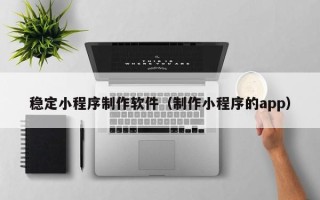 张家界稳定小程序制作软件（制作小程序的app）
